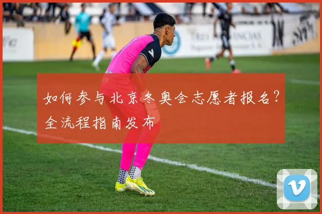 如何参与北京冬奥会志愿者报名？全流程指南发布